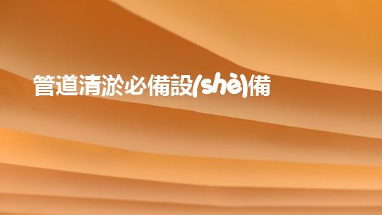 管道清淤必備設(shè)備，一目了然！